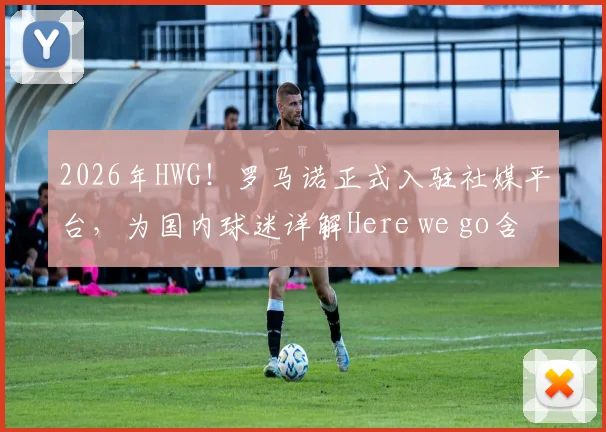 2026年HWG!罗马诺正式入驻社媒平台,为国内球迷详解Here we go含义及一手转会动态