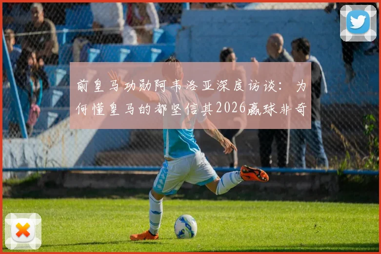 前皇马功勋阿韦洛亚深度访谈：为何懂皇马的都坚信其2026赢球非奇迹，剖析球队真正底气所在