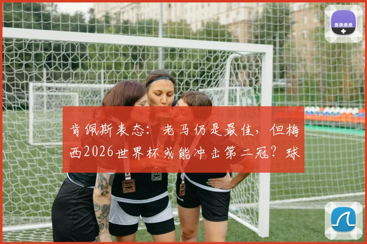 肯佩斯表态：老马仍是最佳，但梅西2026世界杯或能冲击第二冠？球迷热议足坛传承