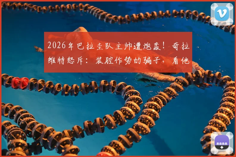 2026年巴拉圭队主帅遭炮轰!奇拉维特怒斥:装腔作势的骗子,看他如何带队?
