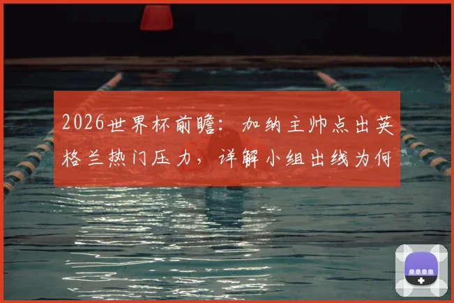 2026世界杯前瞻：加纳主帅点出英格兰热门压力，详解小组出线为何是首要目标