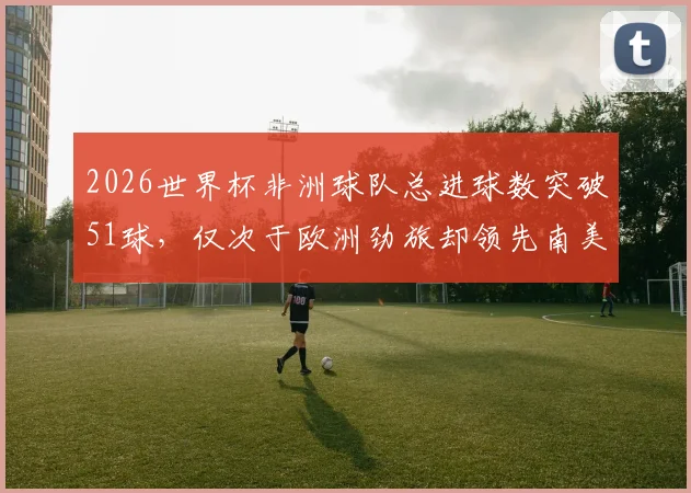 2026世界杯非洲球队总进球数突破51球,仅次于欧洲劲旅却领先南美,未来格局将如何演变?