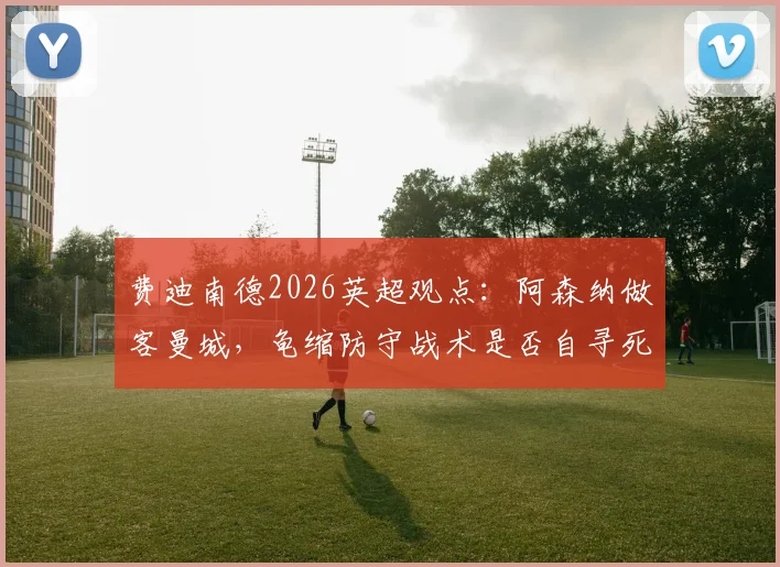 费迪南德2026英超观点：阿森纳做客曼城，龟缩防守战术是否自寻死路？关键战前瞻解读