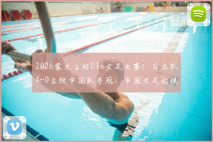 2026蒙太古杯U16女足决赛：日本队4-0击败中国队夺冠，中国女足姑娘赛后采访与战术分析解读