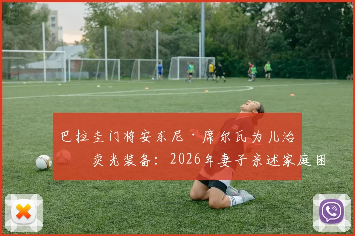 巴拉圭门将安东尼·席尔瓦为儿治病卖光装备:2026年妻子亲述家庭困境细节与感人故事