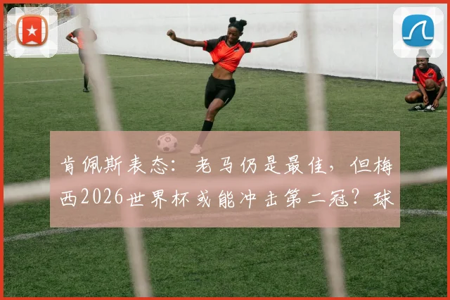 肯佩斯表态:老马仍是最佳,但梅西2026世界杯或能冲击第二冠?球迷热议足坛传承