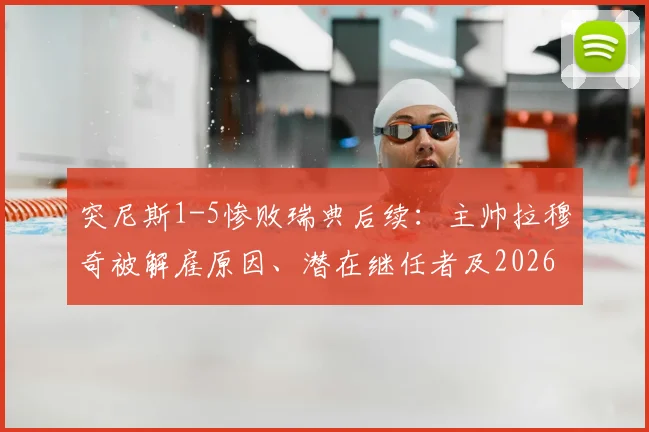 突尼斯1-5惨败瑞典后续:主帅拉穆奇被解雇原因、潜在继任者及2026世预赛前景分析