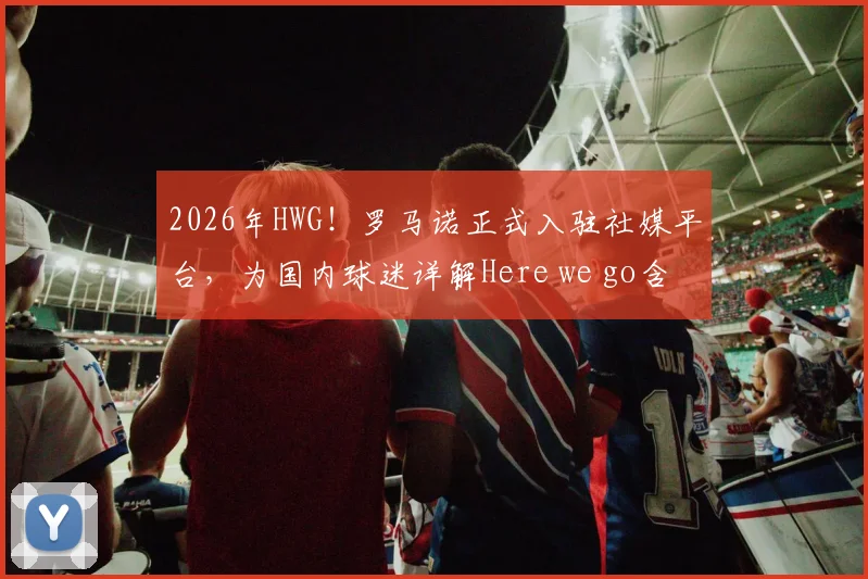 2026年HWG！罗马诺正式入驻社媒平台，为国内球迷详解Here we go含义及一手转会动态