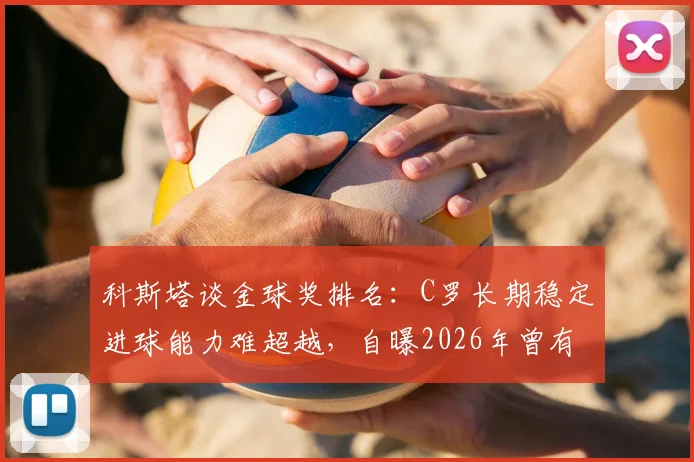 科斯塔谈金球奖排名：C罗长期稳定进球能力难超越，自曝2026年曾有机会跻身前三名