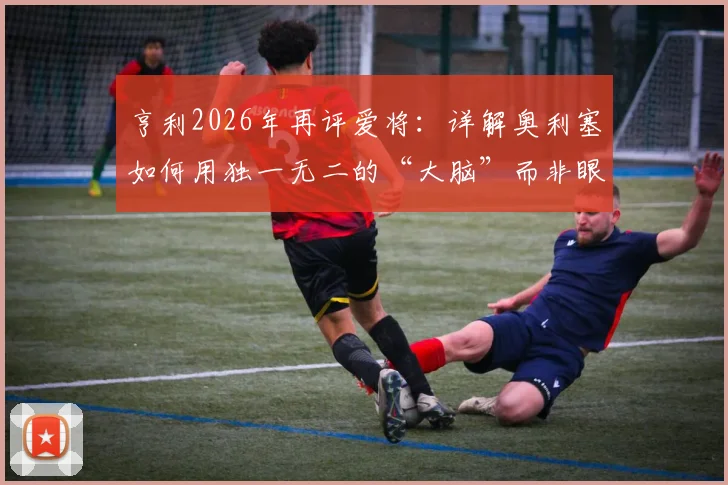亨利2026年再评爱将:详解奥利塞如何用独一无二的“大脑”而非眼睛阅读比赛