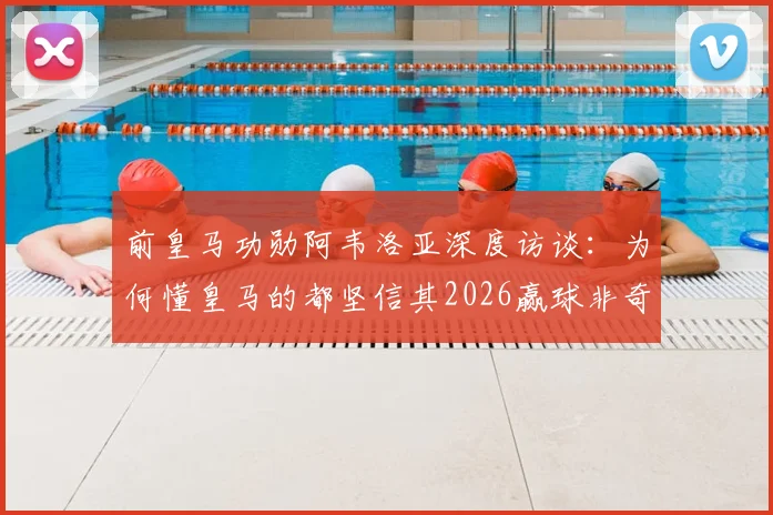 前皇马功勋阿韦洛亚深度访谈：为何懂皇马的都坚信其2026赢球非奇迹，剖析球队真正底气所在