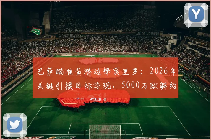 巴萨瞄准黄潜边锋莫里罗：2026年关键引援目标浮现，5000万欧解约金成焦点，球员技术解析