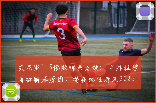 突尼斯1-5惨败瑞典后续：主帅拉穆奇被解雇原因、潜在继任者及2026世预赛前景分析
