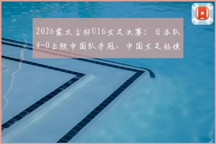 2026蒙太古杯U16女足决赛：日本队4-0击败中国队夺冠，中国女足姑娘赛后采访与战术分析解读