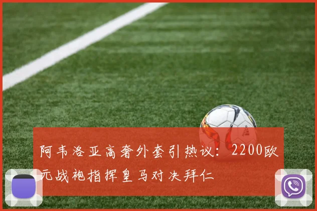 阿韦洛亚高奢外套引热议:2200欧元战袍指挥皇马对决拜仁