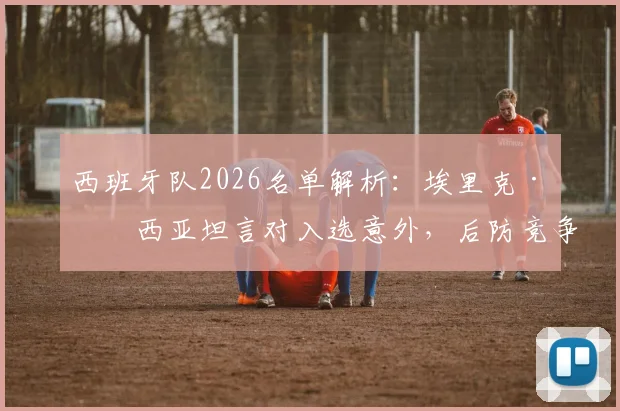 西班牙队2026名单解析：埃里克·加西亚坦言对入选意外，后防竞争现状与球员当前俱乐部一览