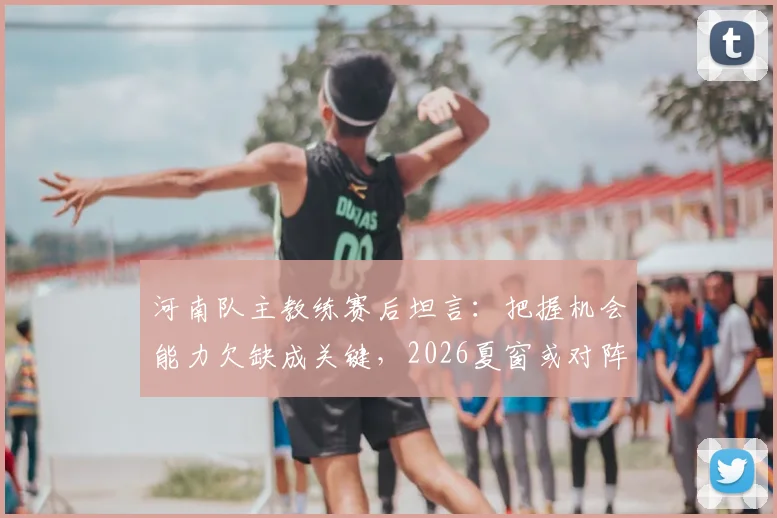 河南队主教练赛后坦言:把握机会能力欠缺成关键,2026夏窗或对阵容动刀