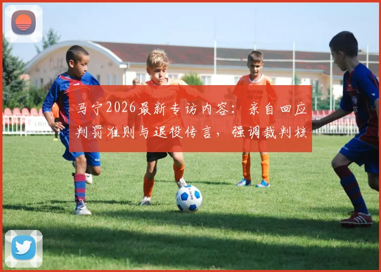 马宁2026最新专访内容：亲自回应判罚准则与退役传言，强调裁判核心永远是比赛公平