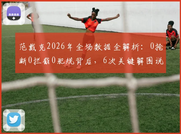 范戴克2026年全场数据全解析：0抢断0拦截0犯规背后，6次关键解围说明什么？