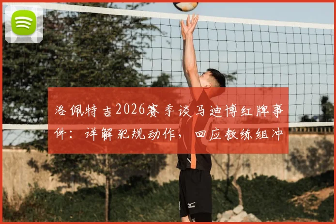 洛佩特吉2026赛季谈马迪博红牌事件：详解犯规动作，回应教练组冲突，分析球员后续禁赛可能