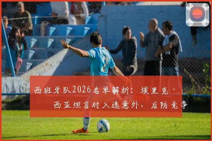 西班牙队2026名单解析:埃里克·加西亚坦言对入选意外,后防竞争现状与球员当前俱乐部一览
