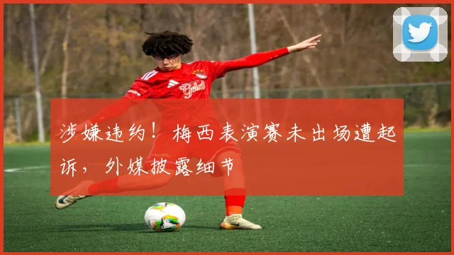 涉嫌违约!梅西表演赛未出场遭起诉,外媒披露细节