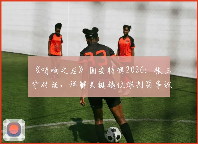 《哨响之后》国安特辑2026:张玉宁对话,详解关键越位球判罚争议与比赛心路