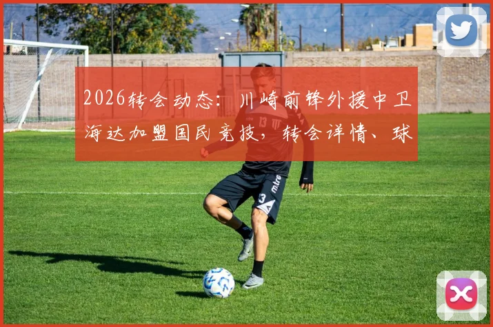 2026转会动态：川崎前锋外援中卫海达加盟国民竞技，转会详情、球员数据及对球队影响解读