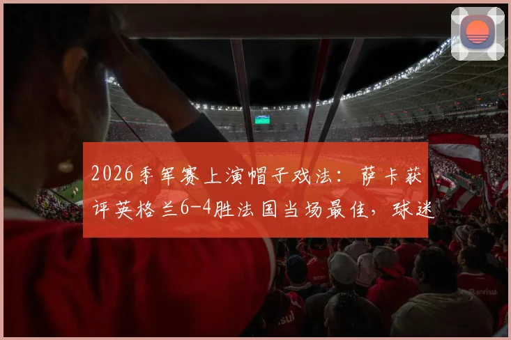 2026季军赛上演帽子戏法：萨卡获评英格兰6-4胜法国当场最佳，球迷热议焦点全解析