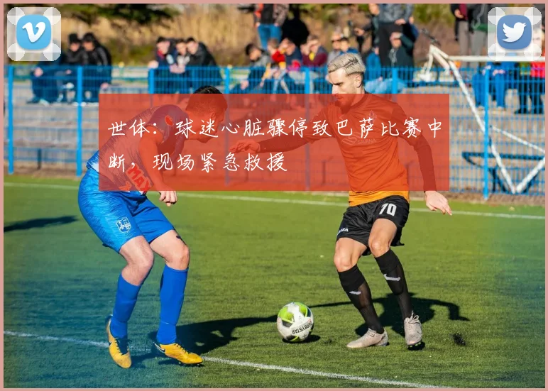 世体:球迷心脏骤停致巴萨比赛中断,现场紧急救援