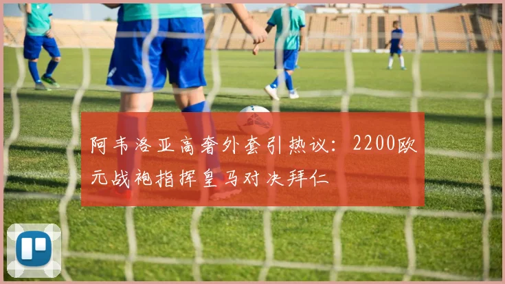 阿韦洛亚高奢外套引热议：2200欧元战袍指挥皇马对决拜仁