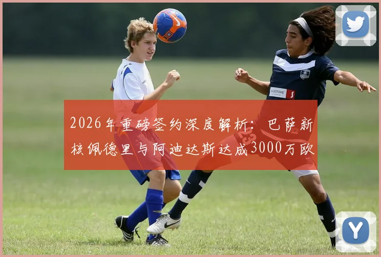 2026年重磅签约深度解析：巴萨新核佩德里与阿迪达斯达成3000万欧元终身合同，背后商业逻辑与球星价值全透视