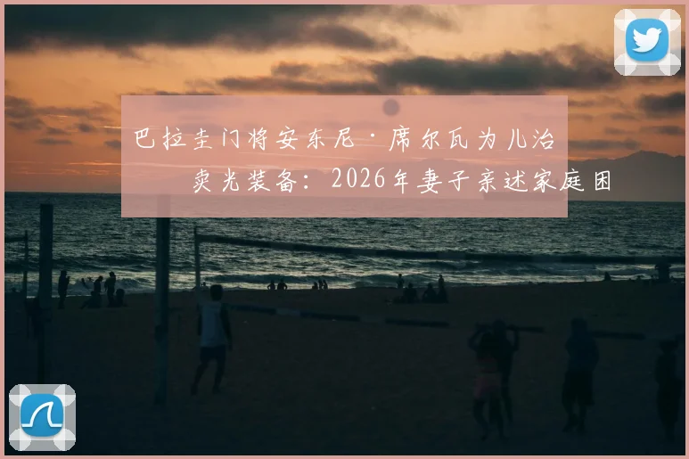 巴拉圭门将安东尼·席尔瓦为儿治病卖光装备：2026年妻子亲述家庭困境细节与感人故事