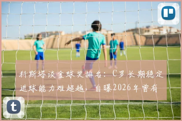 科斯塔谈金球奖排名:C罗长期稳定进球能力难超越,自曝2026年曾有机会跻身前三名