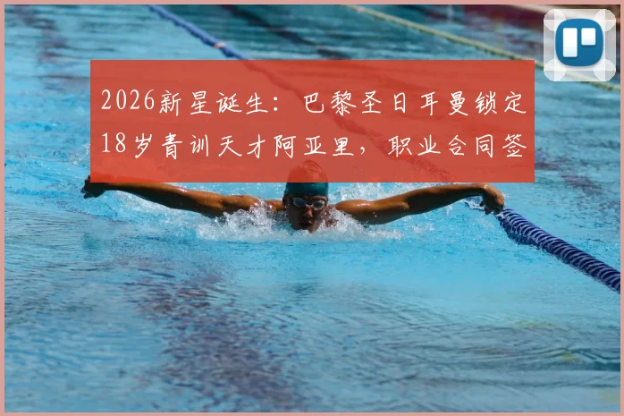 2026新星诞生：巴黎圣日耳曼锁定18岁青训天才阿亚里，职业合同签约在即，揭秘顶级俱乐部选人内幕