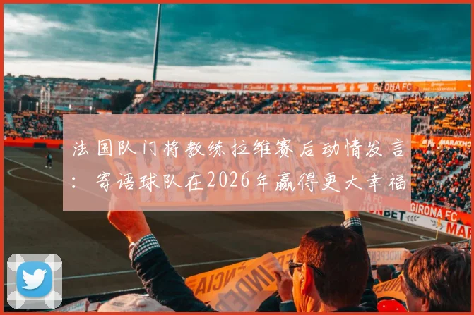 法国队门将教练拉维赛后动情发言：寄语球队在2026年赢得更大幸福，直言所有球员值得最好一切