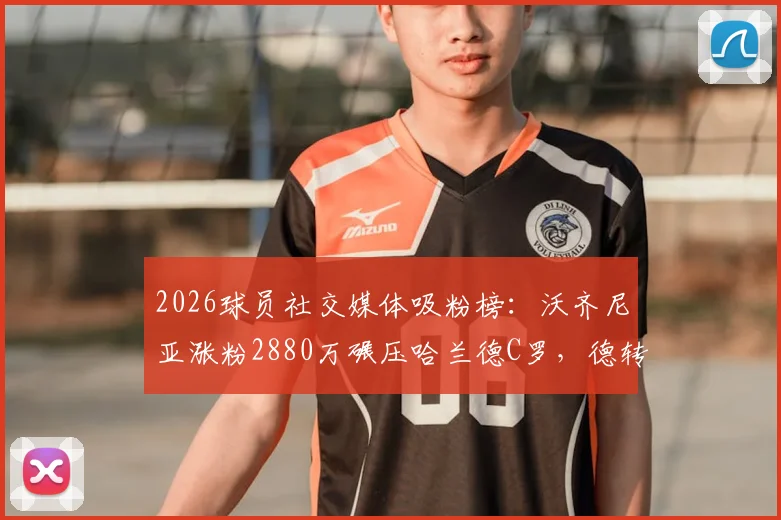 2026球员社交媒体吸粉榜：沃齐尼亚涨粉2880万碾压哈兰德C罗，德转最新排名解析