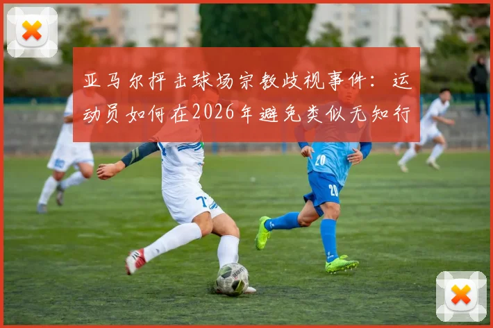 亚马尔抨击球场宗教歧视事件：运动员如何在2026年避免类似无知行为并维护赛场尊严