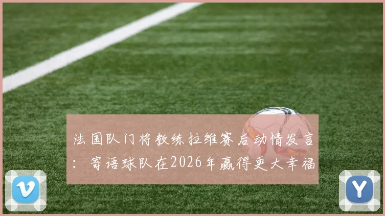 法国队门将教练拉维赛后动情发言：寄语球队在2026年赢得更大幸福，直言所有球员值得最好一切