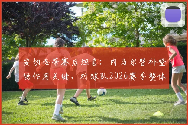 安切洛蒂赛后坦言:内马尔替补登场作用关键,对球队2026赛季整体表现感到非常满意