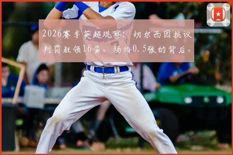 2026赛季英超观察：切尔西因抗议判罚狂领16黄，场均0.5张的背后，是裁判问题还是球队心态失控？附各队抗议黄牌数据对比