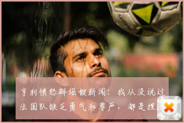 亨利愤怒辟谣假新闻：我从没说过法国队缺乏勇气和尊严，都是捏造的