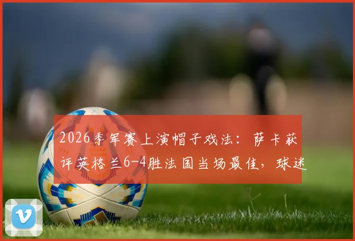 2026季军赛上演帽子戏法:萨卡获评英格兰6-4胜法国当场最佳,球迷热议焦点全解析