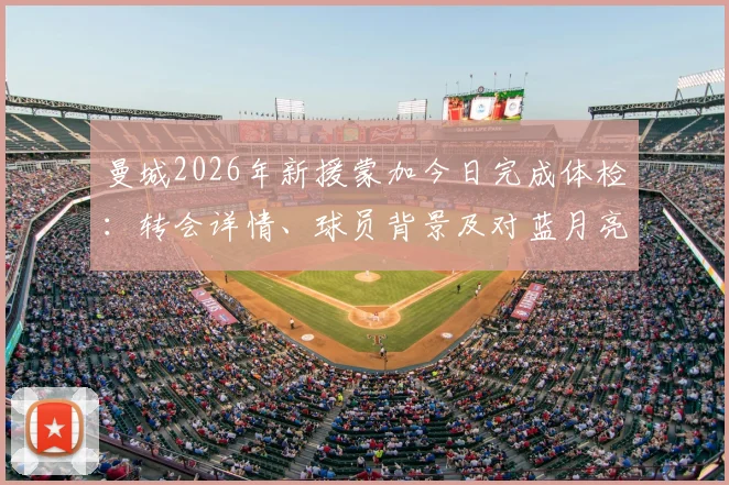 曼城2026年新援蒙加今日完成体检：转会详情、球员背景及对蓝月亮阵容影响全面解析