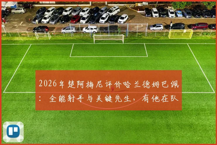 2026年楚阿梅尼评价哈兰德姆巴佩：全能射手与关键先生，有他在队中是幸运