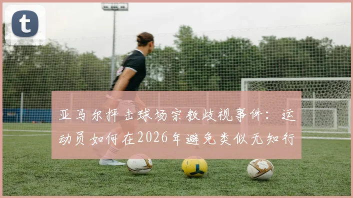 亚马尔抨击球场宗教歧视事件：运动员如何在2026年避免类似无知行为并维护赛场尊严