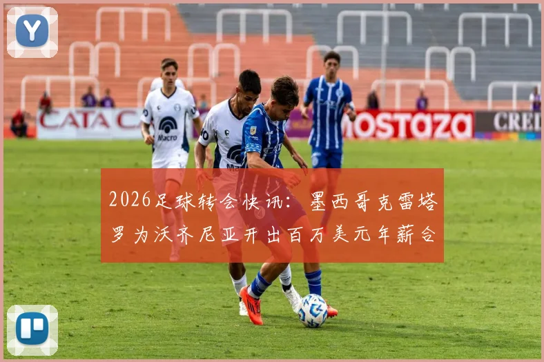 2026足球转会快讯：墨西哥克雷塔罗为沃齐尼亚开出百万美元年薪合同，一年短约引关注