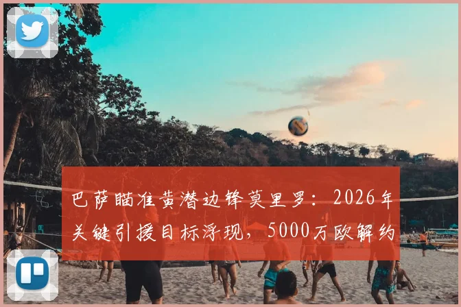 巴萨瞄准黄潜边锋莫里罗：2026年关键引援目标浮现，5000万欧解约金成焦点，球员技术解析
