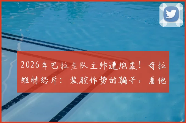 2026年巴拉圭队主帅遭炮轰！奇拉维特怒斥：装腔作势的骗子，看他如何带队？