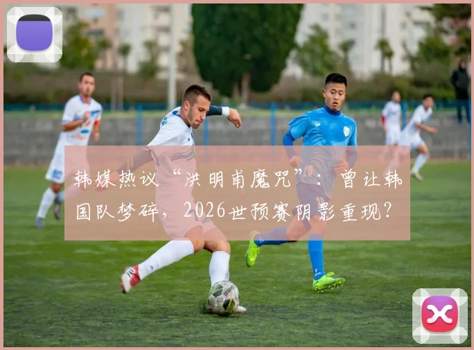 韩媒热议“洪明甫魔咒”:曾让韩国队梦碎,2026世预赛阴影重现?附交手全记录